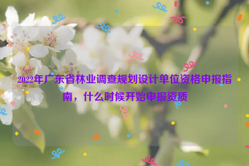 2022年廣東省林業(yè)調(diào)查規(guī)劃設(shè)計單位資格申報指南，什么時候開始申報資質(zhì)