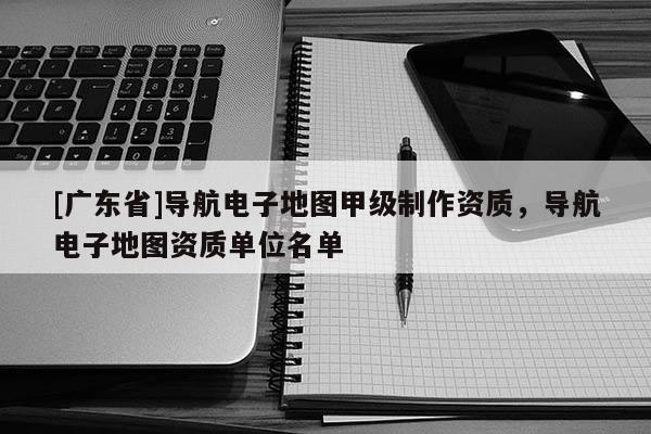 [廣東省]導(dǎo)航電子地圖甲級(jí)制作資質(zhì)，導(dǎo)航電子地圖資質(zhì)單位名單