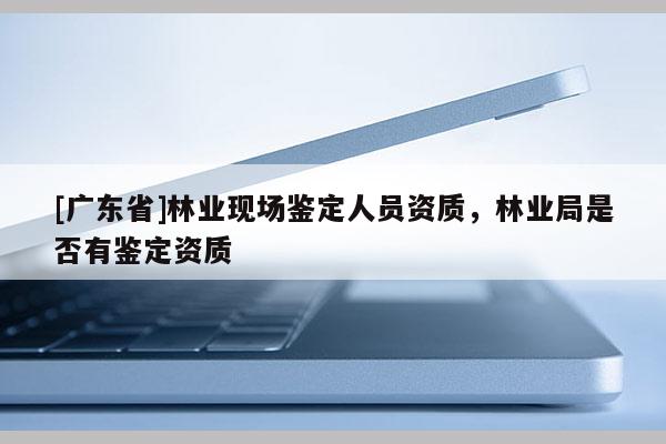 [廣東省]林業(yè)現(xiàn)場鑒定人員資質(zhì)，林業(yè)局是否有鑒定資質(zhì)