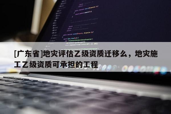 [廣東省]地災評估乙級資質(zhì)遷移么，地災施工乙級資質(zhì)可承擔的工程