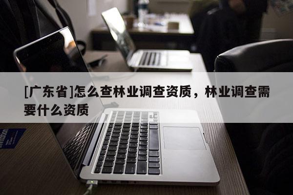 [廣東省]怎么查林業(yè)調(diào)查資質(zhì)，林業(yè)調(diào)查需要什么資質(zhì)