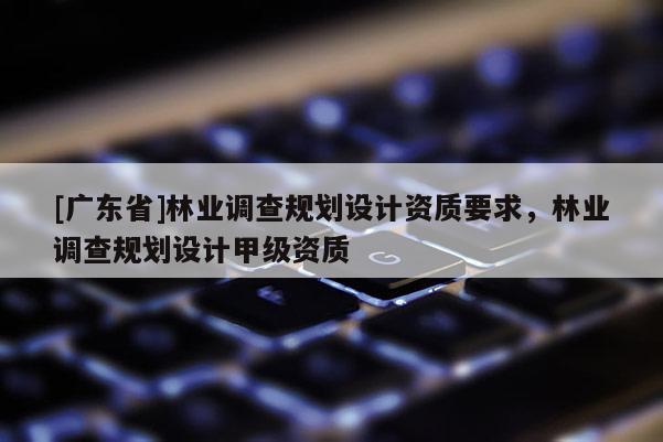 [廣東省]林業(yè)調(diào)查規(guī)劃設(shè)計(jì)資質(zhì)要求，林業(yè)調(diào)查規(guī)劃設(shè)計(jì)甲級(jí)資質(zhì)