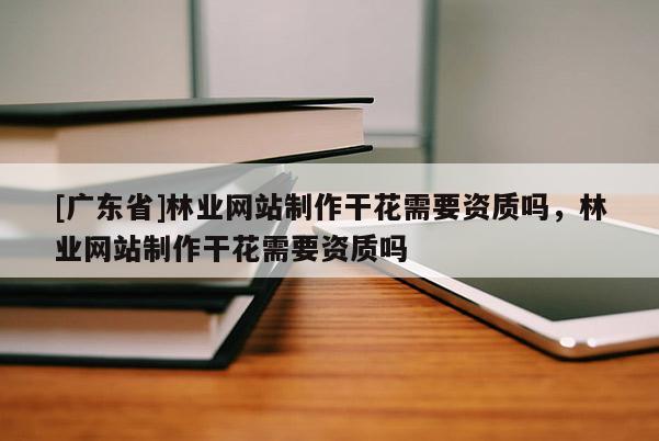 [廣東省]林業(yè)網(wǎng)站制作干花需要資質(zhì)嗎，林業(yè)網(wǎng)站制作干花需要資質(zhì)嗎