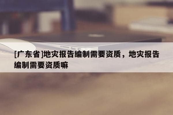 [廣東省]地災報告編制需要資質(zhì)，地災報告編制需要資質(zhì)嘛