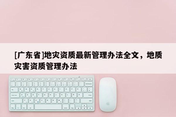 [廣東省]地災(zāi)資質(zhì)最新管理辦法全文，地質(zhì)災(zāi)害資質(zhì)管理辦法