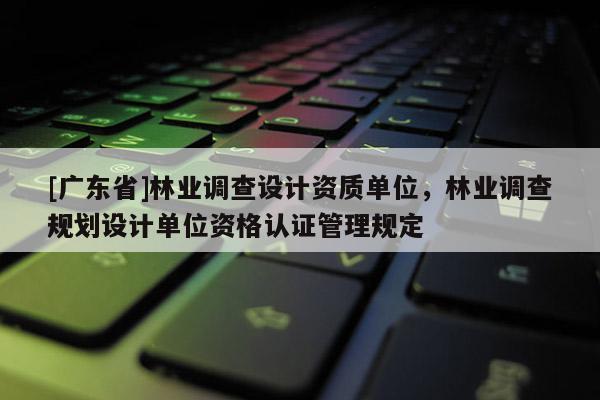 [廣東省]林業(yè)調查設計資質單位，林業(yè)調查規(guī)劃設計單位資格認證管理規(guī)定