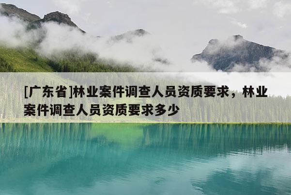 [廣東省]林業(yè)案件調(diào)查人員資質(zhì)要求，林業(yè)案件調(diào)查人員資質(zhì)要求多少