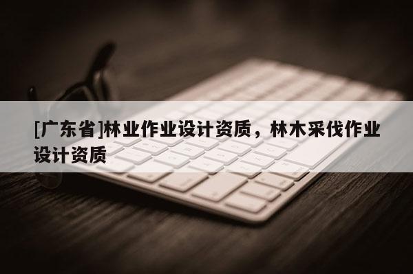 [廣東省]林業(yè)作業(yè)設(shè)計資質(zhì)，林木采伐作業(yè)設(shè)計資質(zhì)