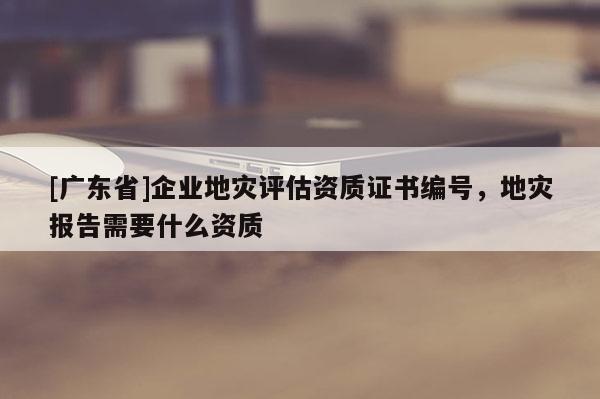 [廣東省]企業(yè)地災(zāi)評(píng)估資質(zhì)證書(shū)編號(hào)，地災(zāi)報(bào)告需要什么資質(zhì)