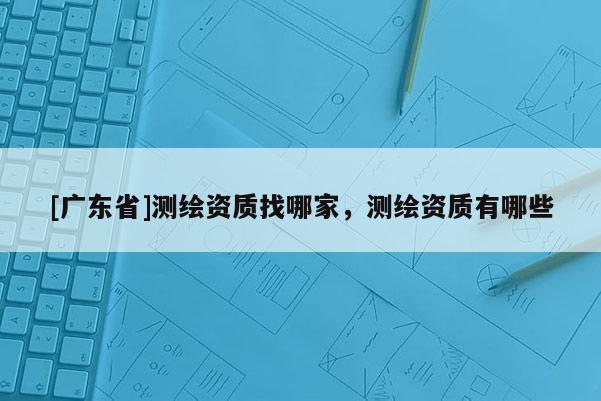 [廣東省]測繪資質(zhì)找哪家，測繪資質(zhì)有哪些