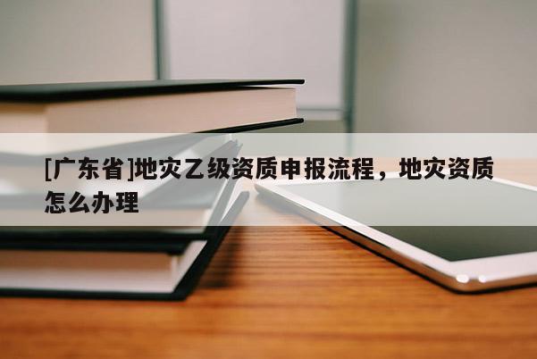 [廣東省]地災乙級資質申報流程，地災資質怎么辦理