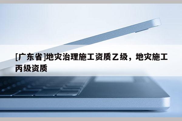 [廣東省]地災(zāi)治理施工資質(zhì)乙級，地災(zāi)施工丙級資質(zhì)