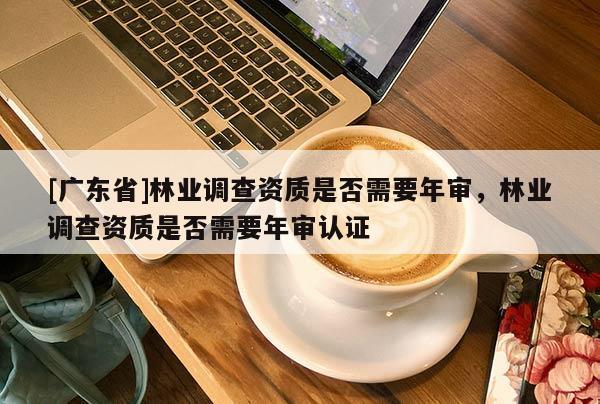 [廣東省]林業(yè)調(diào)查資質(zhì)是否需要年審，林業(yè)調(diào)查資質(zhì)是否需要年審認證