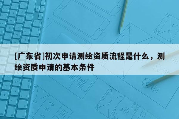 [廣東省]初次申請測繪資質(zhì)流程是什么，測繪資質(zhì)申請的基本條件