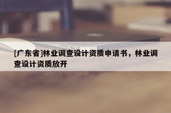 [廣東省]林業(yè)調(diào)查設(shè)計資質(zhì)申請書，林業(yè)調(diào)查設(shè)計資質(zhì)放開