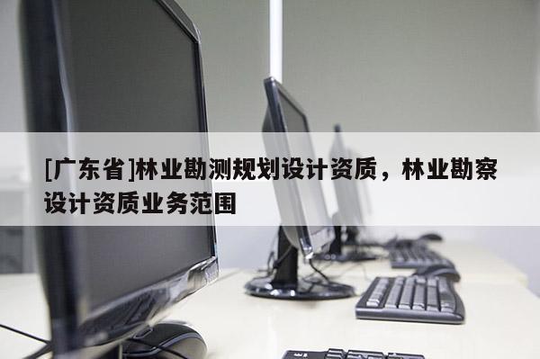 [廣東省]林業(yè)勘測規(guī)劃設計資質，林業(yè)勘察設計資質業(yè)務范圍