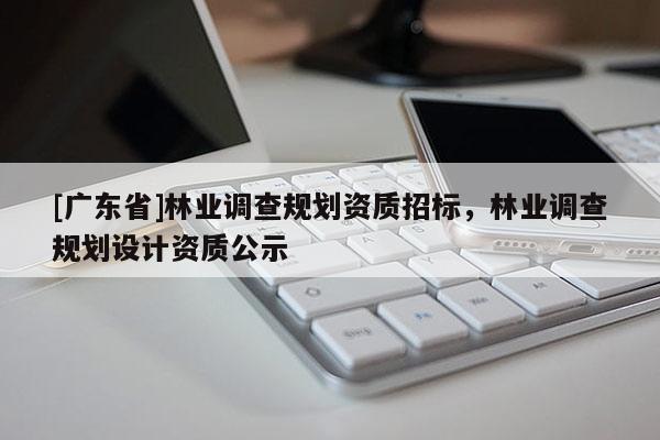 [廣東省]林業(yè)調(diào)查規(guī)劃資質(zhì)招標(biāo)，林業(yè)調(diào)查規(guī)劃設(shè)計(jì)資質(zhì)公示