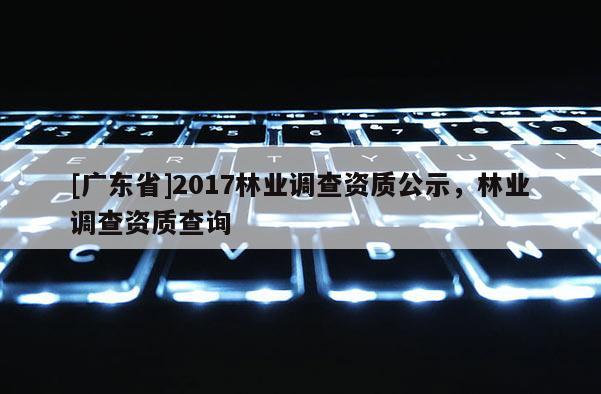 [廣東省]2017林業(yè)調查資質公示，林業(yè)調查資質查詢