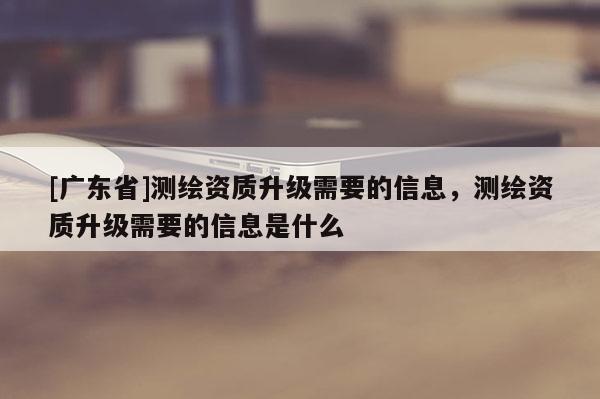 [廣東省]測繪資質(zhì)升級需要的信息，測繪資質(zhì)升級需要的信息是什么