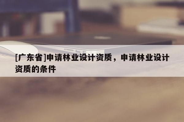 [廣東省]申請(qǐng)林業(yè)設(shè)計(jì)資質(zhì)，申請(qǐng)林業(yè)設(shè)計(jì)資質(zhì)的條件