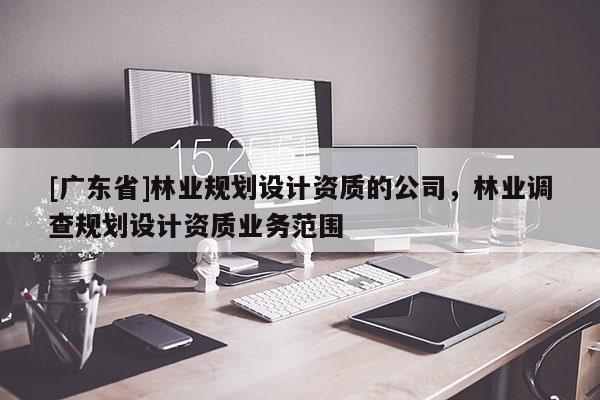 [廣東省]林業(yè)規(guī)劃設(shè)計(jì)資質(zhì)的公司，林業(yè)調(diào)查規(guī)劃設(shè)計(jì)資質(zhì)業(yè)務(wù)范圍