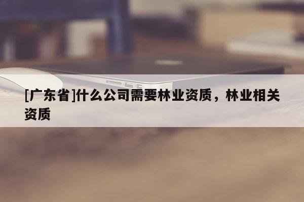 [廣東省]什么公司需要林業(yè)資質(zhì)，林業(yè)相關(guān)資質(zhì)