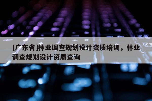 [廣東省]林業(yè)調(diào)查規(guī)劃設(shè)計資質(zhì)培訓(xùn)，林業(yè)調(diào)查規(guī)劃設(shè)計資質(zhì)查詢