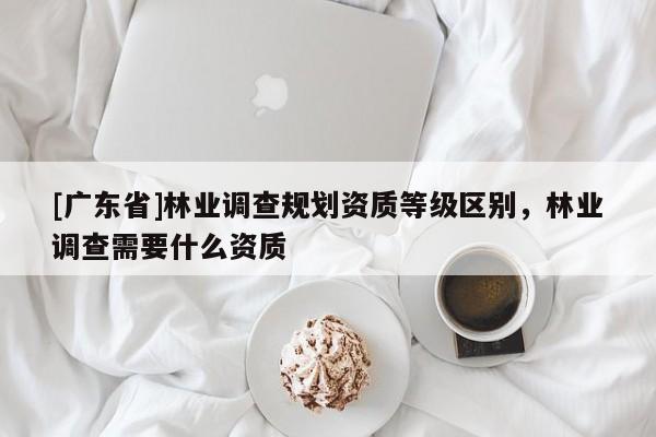 [廣東省]林業(yè)調(diào)查規(guī)劃資質(zhì)等級區(qū)別，林業(yè)調(diào)查需要什么資質(zhì)