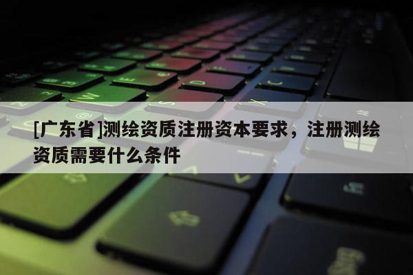 [廣東省]測(cè)繪資質(zhì)注冊(cè)資本要求，注冊(cè)測(cè)繪資質(zhì)需要什么條件