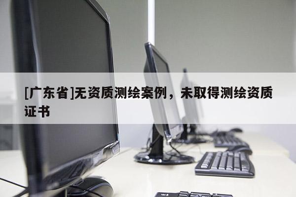 [廣東省]無(wú)資質(zhì)測(cè)繪案例，未取得測(cè)繪資質(zhì)證書(shū)