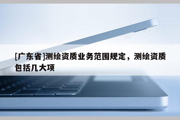 [廣東省]測繪資質(zhì)業(yè)務(wù)范圍規(guī)定，測繪資質(zhì)包括幾大項