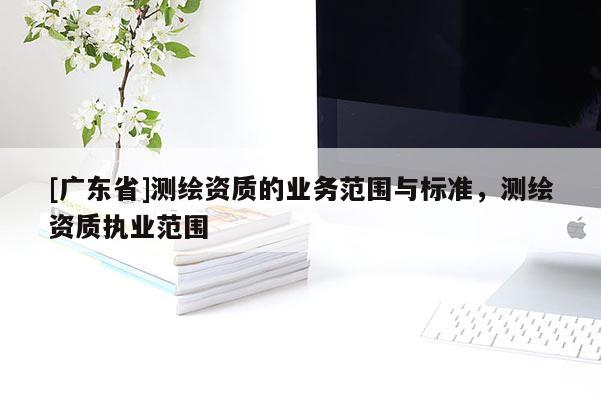 [廣東省]測繪資質(zhì)的業(yè)務(wù)范圍與標(biāo)準(zhǔn)，測繪資質(zhì)執(zhí)業(yè)范圍