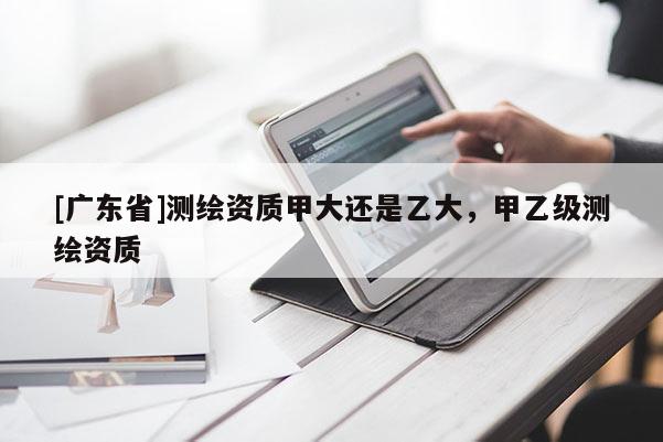 [廣東省]測繪資質(zhì)甲大還是乙大，甲乙級測繪資質(zhì)