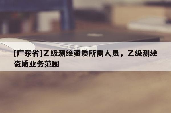 [廣東省]乙級測繪資質(zhì)所需人員，乙級測繪資質(zhì)業(yè)務(wù)范圍