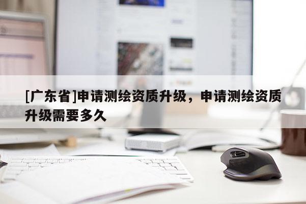 [廣東省]申請測繪資質(zhì)升級，申請測繪資質(zhì)升級需要多久