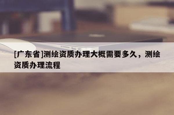 [廣東省]測(cè)繪資質(zhì)辦理大概需要多久，測(cè)繪資質(zhì)辦理流程