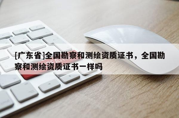 [廣東省]全國(guó)勘察和測(cè)繪資質(zhì)證書，全國(guó)勘察和測(cè)繪資質(zhì)證書一樣嗎