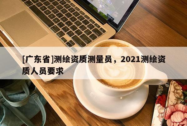 [廣東省]測繪資質(zhì)測量員，2021測繪資質(zhì)人員要求