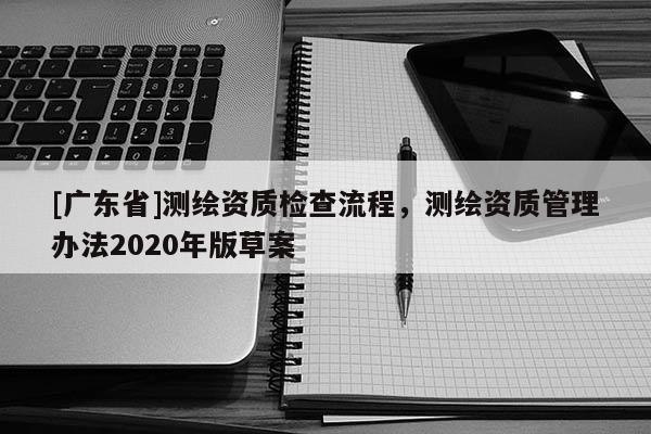 [廣東省]測(cè)繪資質(zhì)檢查流程，測(cè)繪資質(zhì)管理辦法2020年版草案