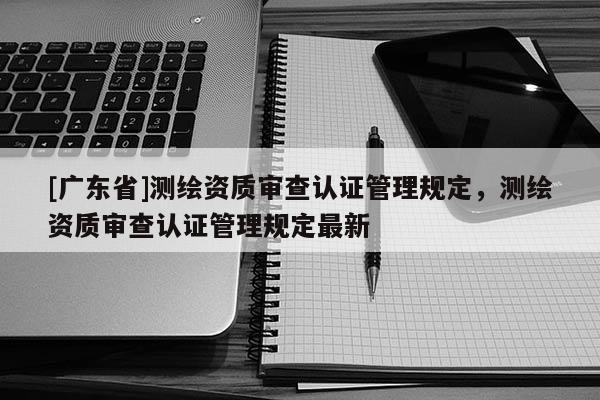 [廣東省]測(cè)繪資質(zhì)審查認(rèn)證管理規(guī)定，測(cè)繪資質(zhì)審查認(rèn)證管理規(guī)定最新