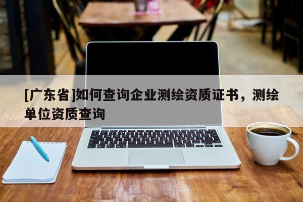 [廣東省]如何查詢企業(yè)測繪資質(zhì)證書，測繪單位資質(zhì)查詢