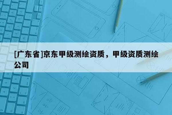 [廣東省]京東甲級測繪資質(zhì)，甲級資質(zhì)測繪公司