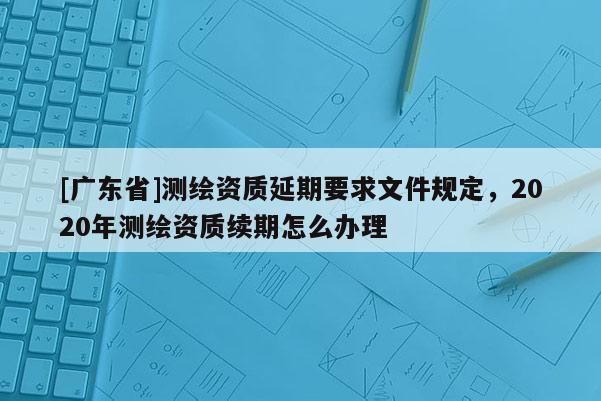 [廣東省]測繪資質(zhì)延期要求文件規(guī)定，2020年測繪資質(zhì)續(xù)期怎么辦理