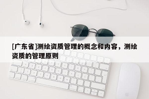 [廣東省]測繪資質(zhì)管理的概念和內(nèi)容，測繪資質(zhì)的管理原則