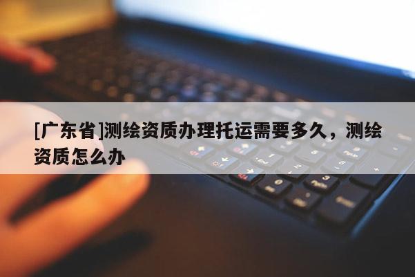 [廣東省]測(cè)繪資質(zhì)辦理托運(yùn)需要多久，測(cè)繪資質(zhì)怎么辦