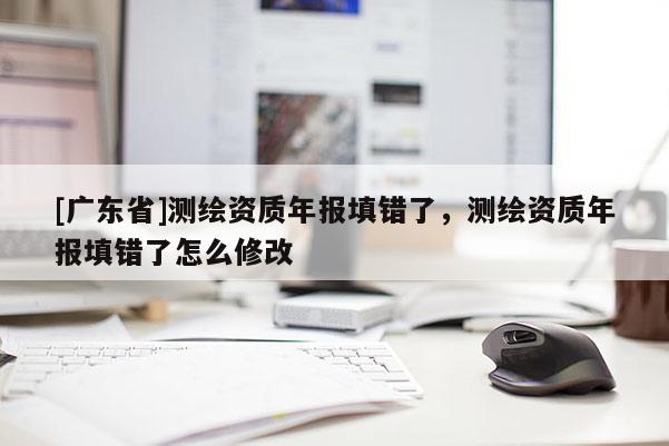 [廣東省]測繪資質(zhì)年報(bào)填錯(cuò)了，測繪資質(zhì)年報(bào)填錯(cuò)了怎么修改