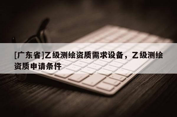 [廣東省]乙級測繪資質(zhì)需求設(shè)備，乙級測繪資質(zhì)申請條件