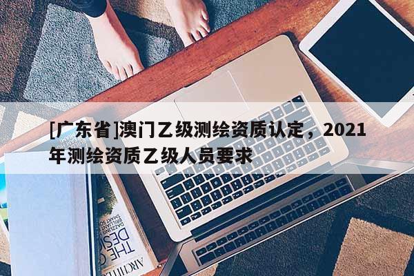 [廣東省]澳門乙級測繪資質(zhì)認定，2021年測繪資質(zhì)乙級人員要求