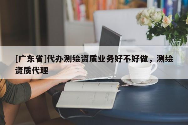 [廣東省]代辦測繪資質(zhì)業(yè)務(wù)好不好做，測繪資質(zhì)代理