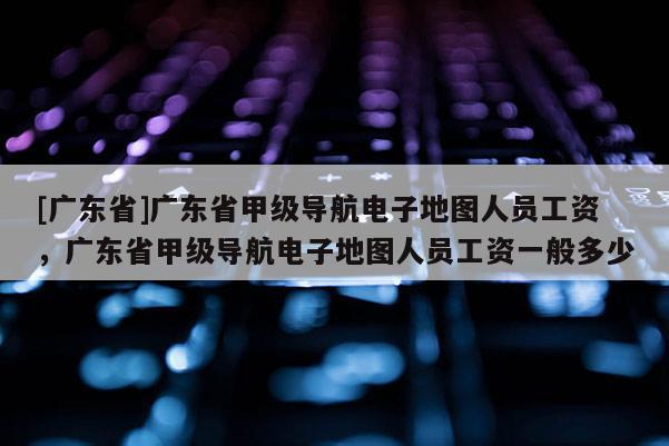 [廣東省]廣東省甲級(jí)導(dǎo)航電子地圖人員工資，廣東省甲級(jí)導(dǎo)航電子地圖人員工資一般多少